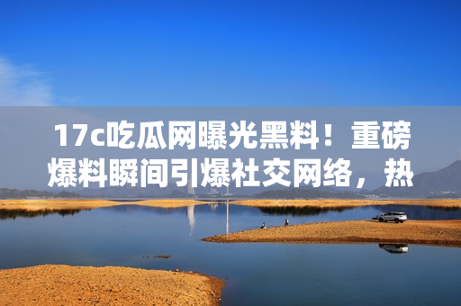 17c吃瓜網(wǎng)曝光黑料！重磅爆料瞬間引爆社交網(wǎng)絡(luò)，熱議不止