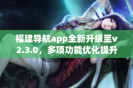 福建導(dǎo)航app全新升級至v2.3.0，多項功能優(yōu)化提升用戶體驗