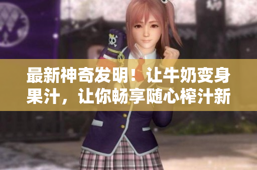 最新神奇發(fā)明！讓牛奶變身果汁，讓你暢享隨心榨汁新體驗, 勁爆小說任你暢讀