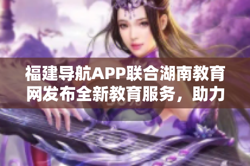 福建導(dǎo)航APP聯(lián)合湖南教育網(wǎng)發(fā)布全新教育服務(wù)，助力2022教育發(fā)展