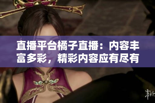 直播平臺(tái)橘子直播：內(nèi)容豐富多彩，精彩內(nèi)容應(yīng)有盡有