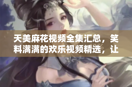 天美麻花視頻全集匯總，笑料滿滿的歡樂視頻精選，讓你笑個不停