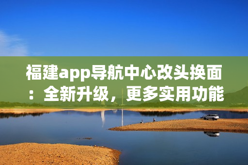 福建app導(dǎo)航中心改頭換面：全新升級(jí)，更多實(shí)用功能，為你帶來更便捷的導(dǎo)航體驗(yàn)