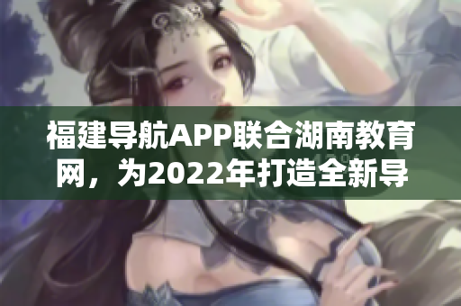 福建導(dǎo)航APP聯(lián)合湖南教育網(wǎng)，為2022年打造全新導(dǎo)航服務(wù)