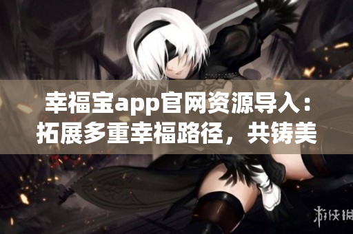 幸福寶app官網(wǎng)資源導入：拓展多重幸福路徑，共鑄美好生活愿景