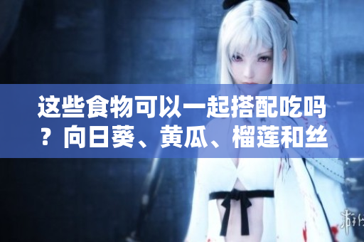 這些食物可以一起搭配吃嗎？向日葵、黃瓜、榴蓮和絲瓜有哪些搭配方法？
