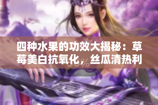 四種水果的功效大揭秘：草莓美白抗氧化，絲瓜清熱利尿，向日葵保護(hù)心臟，櫻桃抗衰老