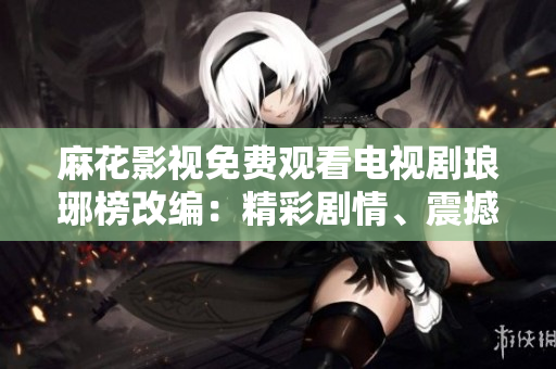 麻花影視免費觀看電視劇瑯琊榜改編：精彩劇情、震撼演技一網(wǎng)打盡