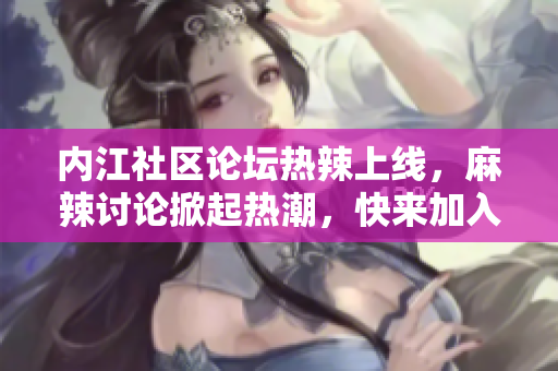 內(nèi)江社區(qū)論壇熱辣上線，麻辣討論掀起熱潮，快來加入交流互動！