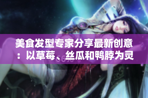 美食發(fā)型專家分享最新創(chuàng)意：以草莓、絲瓜和鴨脖為靈感的潮流發(fā)型