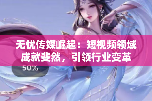 無憂傳媒崛起：短視頻領(lǐng)域成就斐然，引領(lǐng)行業(yè)變革