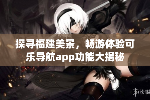 探尋福建美景，暢游體驗可樂導(dǎo)航app功能大揭秘