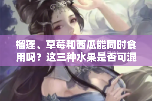 榴蓮、草莓和西瓜能同時(shí)食用嗎？這三種水果是否可混搭？