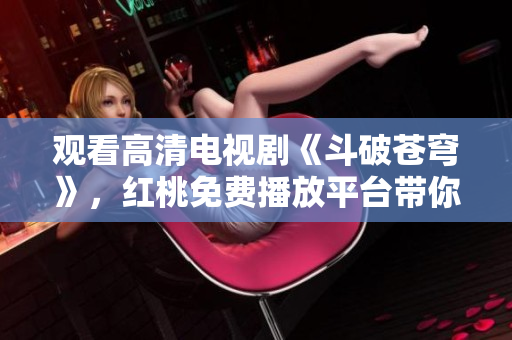 觀看高清電視劇《斗破蒼穹》，紅桃免費(fèi)播放平臺帶你暢游戰(zhàn)斗世界