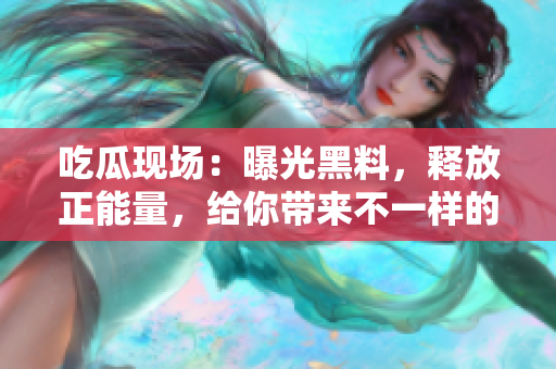 吃瓜現(xiàn)場(chǎng)：曝光黑料，釋放正能量，給你帶來(lái)不一樣的驚喜！