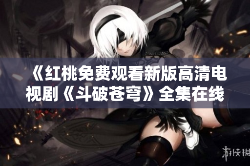 《紅桃免費(fèi)觀看新版高清電視劇《斗破蒼穹》全集在線播放，不容錯(cuò)過(guò)！》