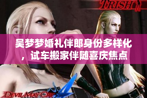 吳夢夢婚禮伴郎身份多樣化，試車搬家伴隨喜慶焦點