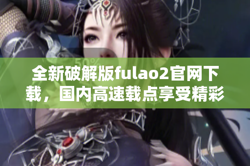 全新破解版fulao2官網(wǎng)下載，國(guó)內(nèi)高速載點(diǎn)享受精彩內(nèi)容