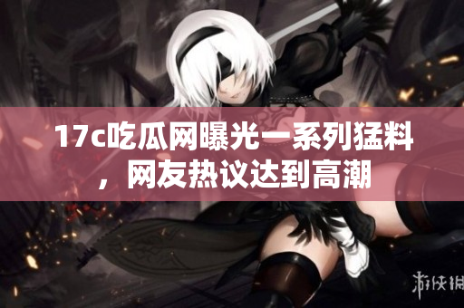 17c吃瓜網(wǎng)曝光一系列猛料，網(wǎng)友熱議達到高潮