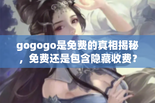 gogogo是免費(fèi)的真相揭秘，免費(fèi)還是包含隱藏收費(fèi)？
