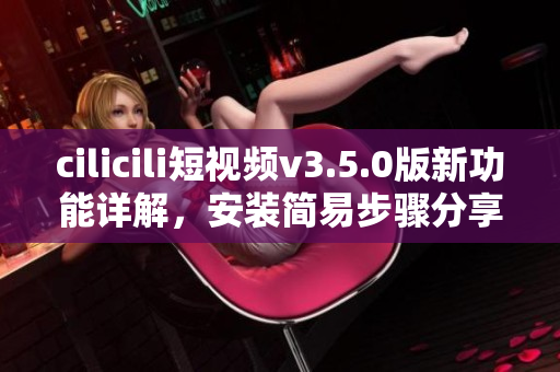 cilicili短視頻v3.5.0版新功能詳解，安裝簡易步驟分享