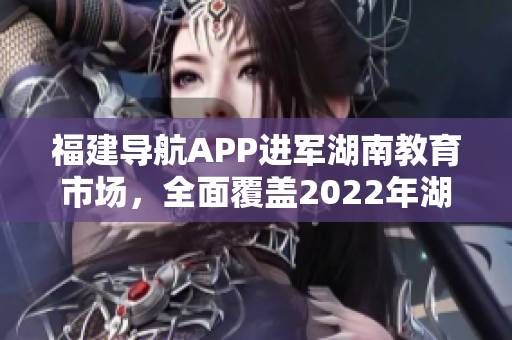 福建導(dǎo)航APP進(jìn)軍湖南教育市場，全面覆蓋2022年湖南教育網(wǎng)，提供定制化服務(wù)