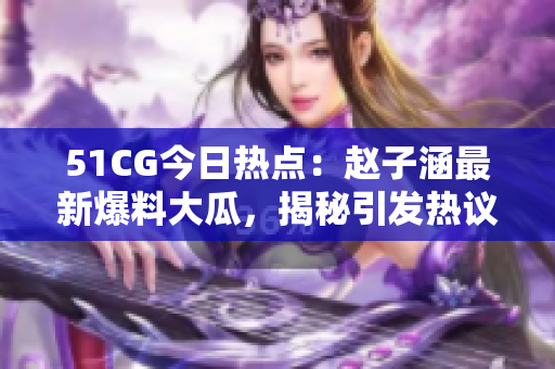 51CG今日熱點：趙子涵最新爆料大瓜，揭秘引發(fā)熱議的事件