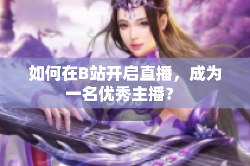 如何在B站開(kāi)啟直播，成為一名優(yōu)秀主播？ 