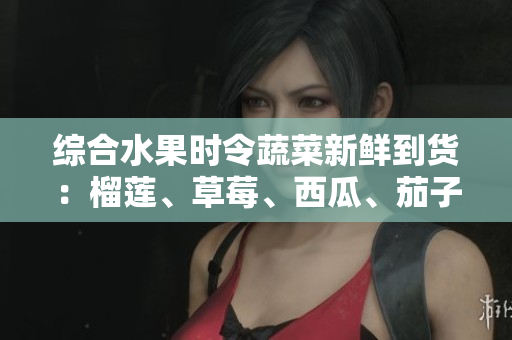 綜合水果時令蔬菜新鮮到貨：榴蓮、草莓、西瓜、茄子、黃瓜應季上市