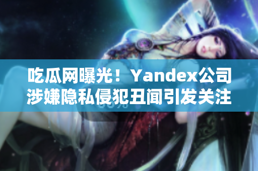 吃瓜網(wǎng)曝光！Yandex公司涉嫌隱私侵犯丑聞引發(fā)關注