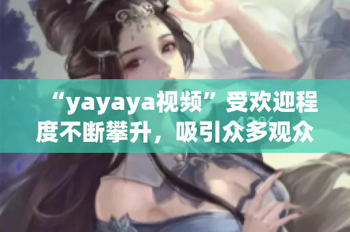 “yayaya視頻”受歡迎程度不斷攀升，吸引眾多觀眾熱議