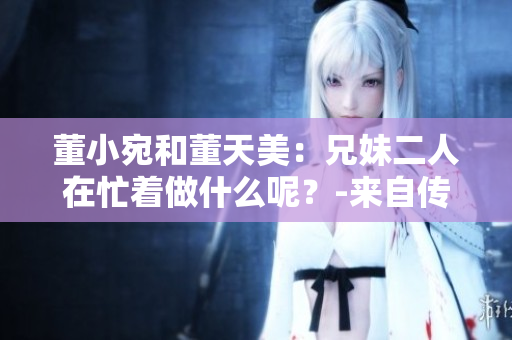 董小宛和董天美：兄妹二人在忙著做什么呢？-來(lái)自傳媒界的最新報(bào)道