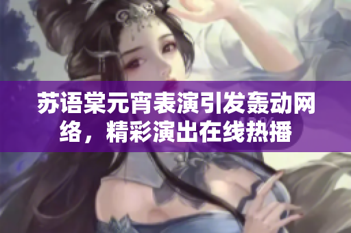 蘇語(yǔ)棠元宵表演引發(fā)轟動(dòng)網(wǎng)絡(luò)，精彩演出在線熱播