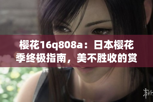 櫻花16q808a：日本櫻花季終極指南，美不勝收的賞櫻路線和全新手機(jī)攝影體驗(yàn)