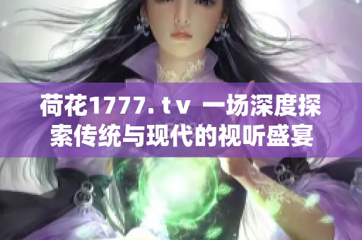 荷花1777. tⅴ 一場(chǎng)深度探索傳統(tǒng)與現(xiàn)代的視聽(tīng)盛宴