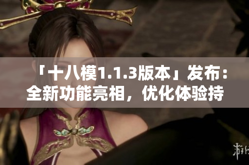 「十八模1.1.3版本」發(fā)布：全新功能亮相，優(yōu)化體驗持續(xù)升級