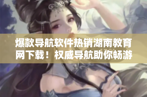 爆款導(dǎo)航軟件熱銷湖南教育網(wǎng)下載！權(quán)威導(dǎo)航助你暢游精彩教育世界