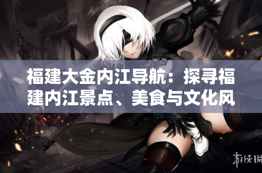 福建大金內(nèi)江導(dǎo)航：探尋福建內(nèi)江景點、美食與文化風(fēng)情
