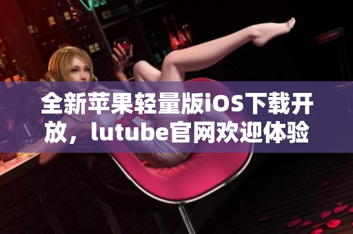 全新蘋(píng)果輕量版iOS下載開(kāi)放，lutube官網(wǎng)歡迎體驗(yàn)