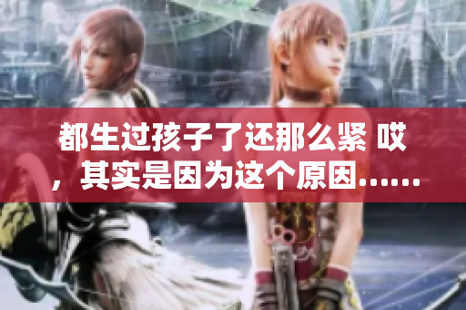 都生過孩子了還那么緊 哎，其實(shí)是因?yàn)檫@個(gè)原因……