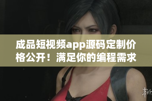 成品短視頻app源碼定制價格公開！滿足你的編程需求！