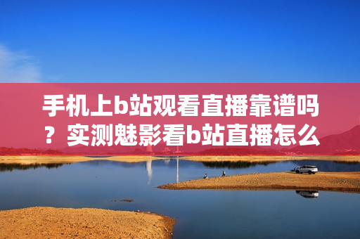 手機(jī)上b站觀看直播靠譜嗎？實(shí)測魅影看b站直播怎么樣？