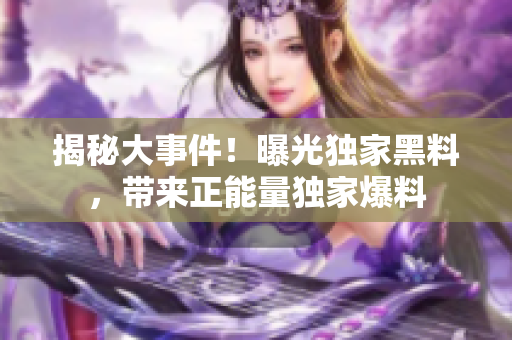 揭秘大事件！曝光獨(dú)家黑料，帶來正能量獨(dú)家爆料