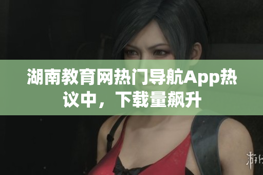 湖南教育網(wǎng)熱門導(dǎo)航App熱議中，下載量飆升