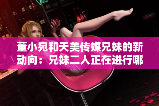 董小宛和天美傳媒兄妹的新動向：兄妹二人正在進行哪些活動？