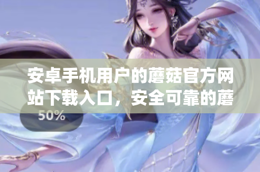 安卓手機用戶的蘑菇官方網站下載入口，安全可靠的蘑菇app下載地址