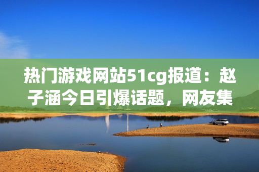 熱門游戲網(wǎng)站51cg報道：趙子涵今日引爆話題，網(wǎng)友集體熱議