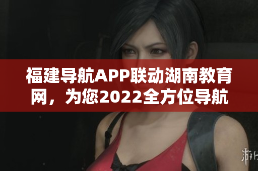 福建導(dǎo)航APP聯(lián)動湖南教育網(wǎng)，為您2022全方位導(dǎo)航服務(wù)