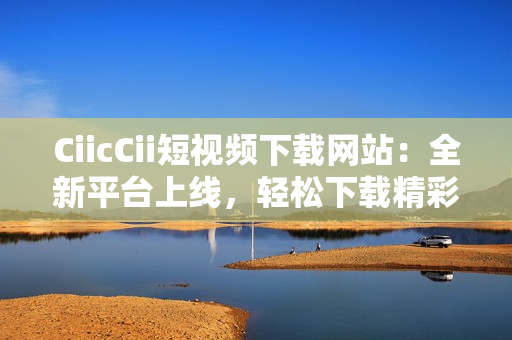 CiicCii短視頻下載網(wǎng)站：全新平臺上線，輕松下載精彩內(nèi)容