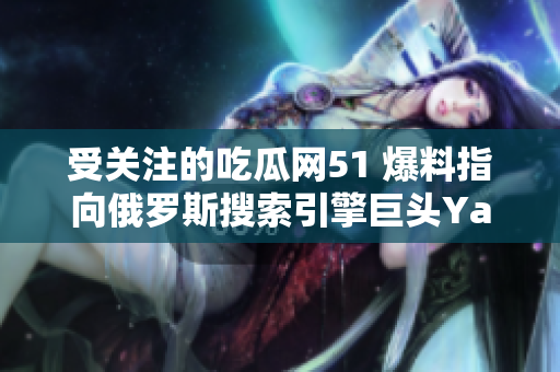 受關注的吃瓜網(wǎng)51 爆料指向俄羅斯搜索引擎巨頭Yandex，引發(fā)大眾熱議